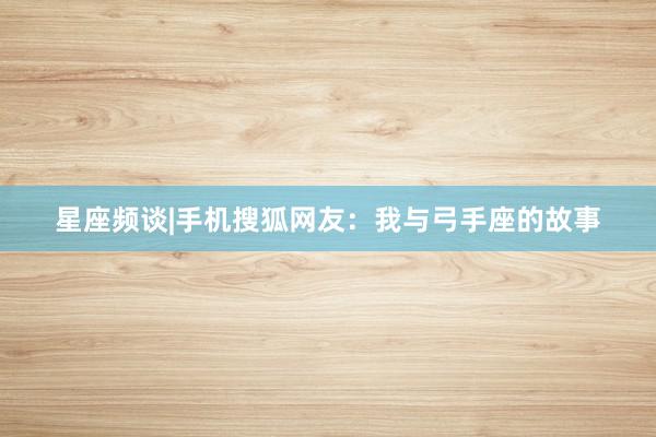 星座频谈|手机搜狐网友：我与弓手座的故事