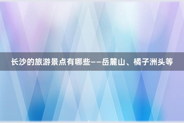 长沙的旅游景点有哪些——岳麓山、橘子洲头等