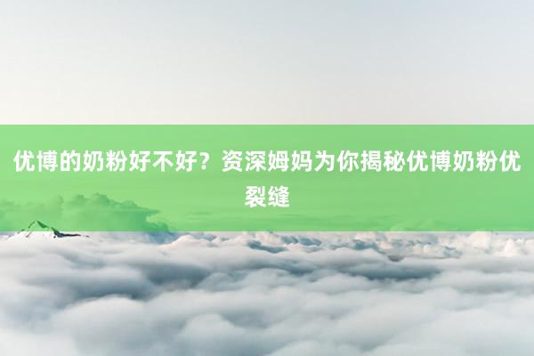 优博的奶粉好不好？资深姆妈为你揭秘优博奶粉优裂缝