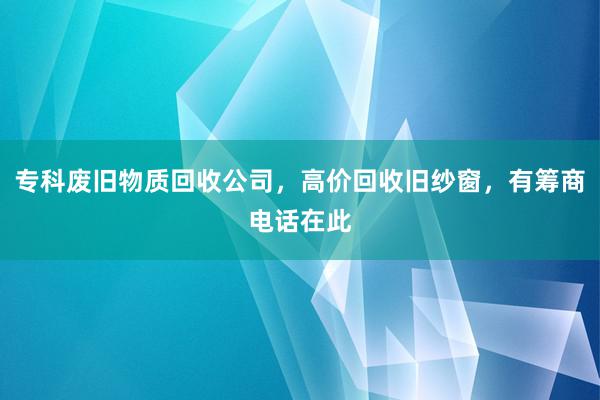 专科废旧物质回收公司，高价回收旧纱窗，有筹商电话在此
