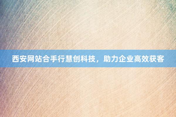 西安网站合手行慧创科技，助力企业高效获客