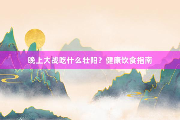 晚上大战吃什么壮阳？健康饮食指南
