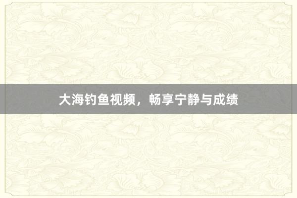 大海钓鱼视频，畅享宁静与成绩